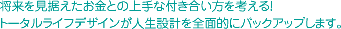 将来を見据えたお金との上手な付き合い方を考える！トータルライフデザインが人生設計を全面的にバックアップします。