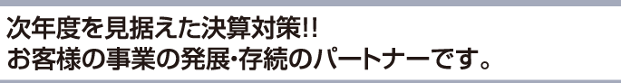 次年度を見据えた決算対策！！お客様の事業の発展・存続のパートナーです。