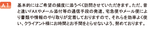 基本的にはご希望の頻度に添うべく訪問させていただきます。ただ、昔と違いFAXやメール添付等の通信手段の発達、宅急便やメール便により書類や情報のやり取りが定着しておりますので、それらを効率よく使い、クライアント様にお時間とお手間をとらせないよう、努めております。