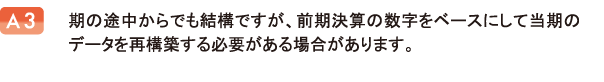 期の途中からでも結構ですが、前期決算の数字をベースにして当期のデータを再構築する必要がある場合があります。