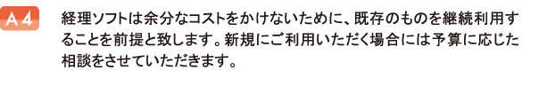 経理ソフトは余分なコストをかけないために、既存のものを継続利用することを前提と致します。新規にご利用いただく場合には予算に応じた相談をさせていただきます。