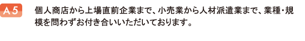 個人商店から上場直前企業まで、小売業から人材派遣業まで、業種・規模を問わずお付き合いいただいております。