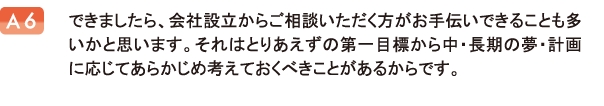 できましたら、会社設立からご相談いただく方がお手伝いできることも多いかと思います。それはとりあえずの第一目標から中・長期の夢・計画に応じてあらかじめ考えておくべきことがあるからです。