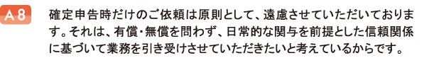 確定申告時だけのご依頼は原則として、遠慮させていただいております。それは、有償・無償を問わず、日常的な関与を前提とした信頼関係に基づいて業務を引き受けさせていただきたいと考えているからです。