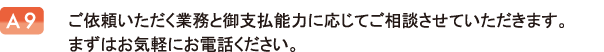 ご依頼いただく業務と御支払能力に応じてご相談させていただきます。