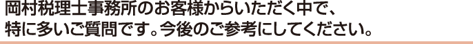 岡村税理士事務所のお客様からいただく中で、特に多いご質問です。今後のご参考にしてください。